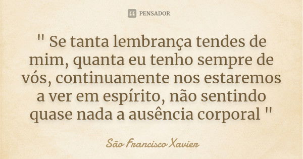 " Se tanta lembrança tendes de mim, quanta eu tenho sempre de vós, continuamente nos estaremos a ver em espírito, não sentindo quase nada a ausência corpor... Frase de São Francisco Xavier.