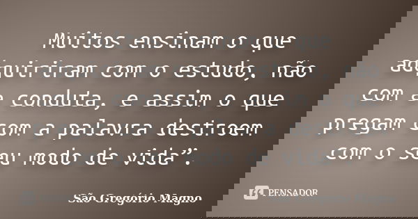 Muitos ensinam o que adquiriram com o estudo, não com a conduta, e assim o que pregam com a palavra destroem com o seu modo de vida”.... Frase de São Gregório Magno.