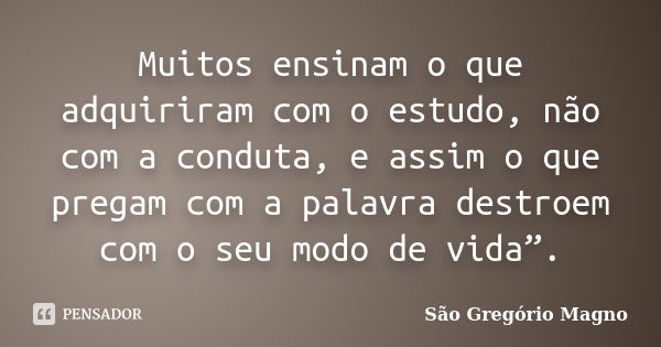 Muitos ensinam o que adquiriram com o estudo, não com a conduta, e assim o que pregam com a palavra destroem com o seu modo de vida”.... Frase de São Gregório Magno.