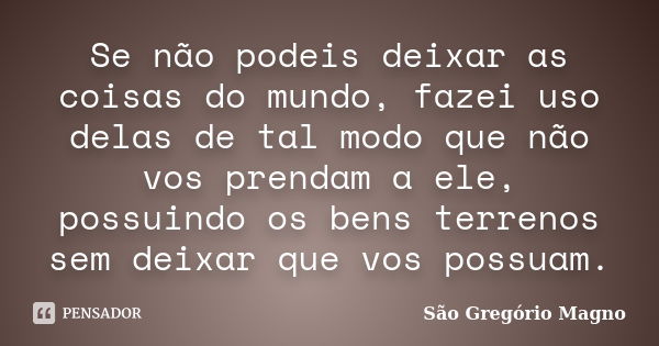 Se não podeis deixar as coisas do mundo, fazei uso delas de tal modo que não vos prendam a ele, possuindo os bens terrenos sem deixar que vos possuam.... Frase de São Gregório Magno.