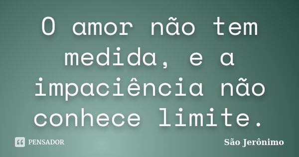 O amor não tem medida, e a impaciência não conhece limite.... Frase de São Jerônimo.