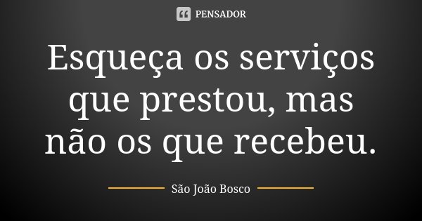 Esqueça os serviços que prestou, mas não os que recebeu.... Frase de São João Bosco.