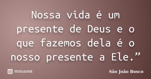 Nossa vida é um presente de Deus e o que fazemos dela é o nosso presente a Ele.”... Frase de São João Bosco.