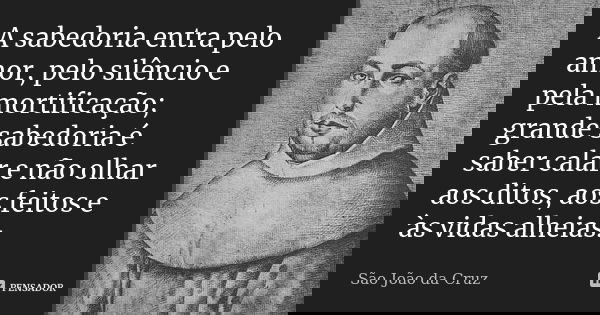 A sabedoria entra pelo amor, pelo silêncio e pela mortificação; grande sabedoria é saber calar e não olhar aos ditos, aos feitos e às vidas alheias.... Frase de São João da Cruz.