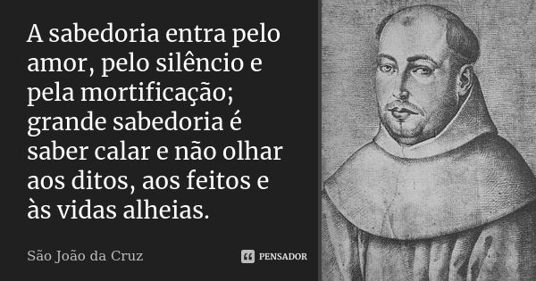 A sabedoria entra pelo amor, pelo silêncio e pela mortificação; grande sabedoria é saber calar e não olhar aos ditos, aos feitos e às vidas alheias.... Frase de São João da Cruz.