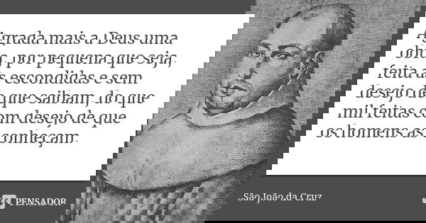 Agrada mais a Deus uma obra, por pequena que seja, feita às escondidas e sem desejo de que saibam, do que mil feitas com desejo de que os homens as conheçam.... Frase de São João da Cruz.