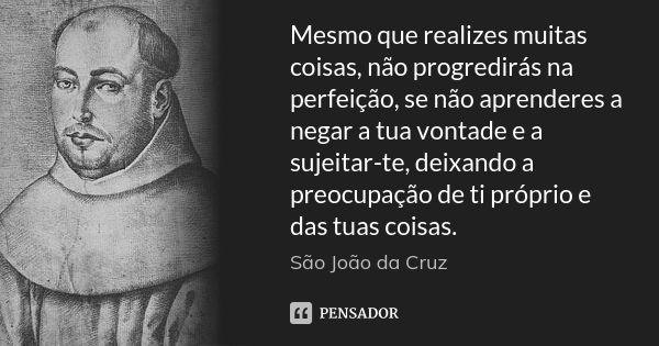 Mesmo que realizes muitas coisas, não progredirás na perfeição, se não aprenderes a negar a tua vontade e a sujeitar-te, deixando a preocupação de ti próprio e ... Frase de São João da Cruz.