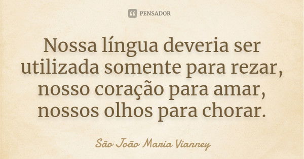 Nossa língua deveria ser utilizada somente para rezar, nosso coração para amar, nossos olhos para chorar.... Frase de São João Maria Vianney.