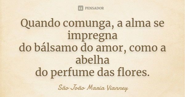 Quando comunga, a alma se impregna do bálsamo do amor, como a abelha do perfume das flores.... Frase de São João Maria Vianney..