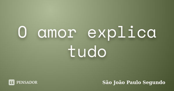 O amor explica tudo... Frase de São João Paulo Segundo.