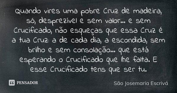 Quando vires uma pobre Cruz de madeira, só, desprezível e sem valor... e sem Crucificado, não esqueças que essa Cruz é a tua Cruz: a de cada dia, a escondida, s... Frase de São Josemaria Escrivá.