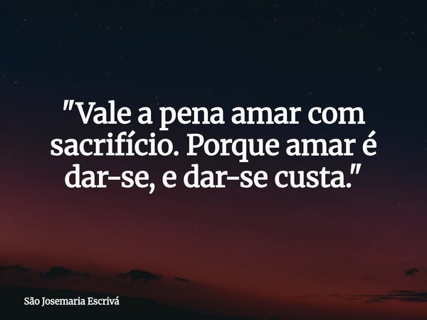 "Vale a pena amar com sacrifício. Porque amar é dar-se, e dar-se custa."... Frase de São Josemaria Escrivá.