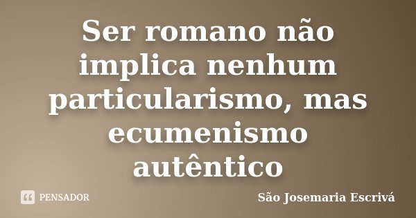 Ser romano não implica nenhum particularismo, mas ecumenismo autêntico... Frase de São Josemaría Escrivá.