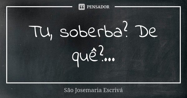 TU, soberba? De quê?...... Frase de São Josemaria Escrivá.