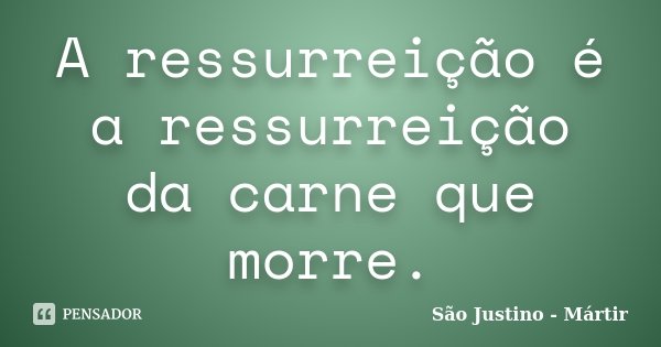 A ressurreição é a ressurreição da carne que morre.... Frase de São Justino - Mártir.