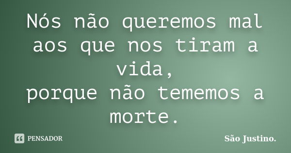 Nós não queremos mal aos que nos tiram a vida, porque não tememos a morte.... Frase de São Justino..