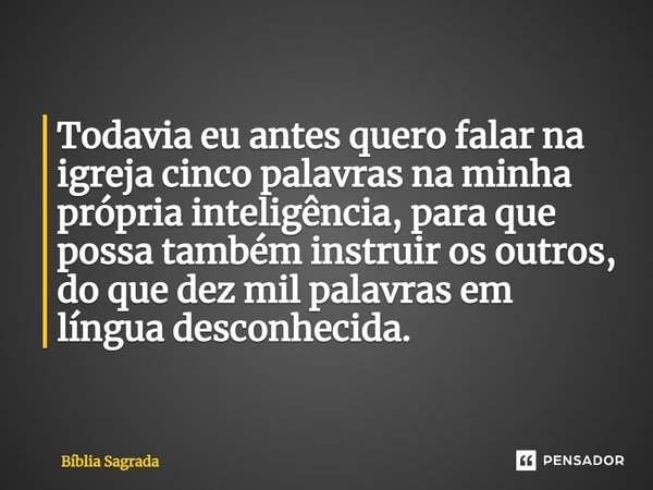 Todavia eu antes quero falar na igreja cinco palavras na minha própria inteligência, para que possa também instruir os outros, do que dez mil palavras em língua... Frase de Bíblia Sagrada.