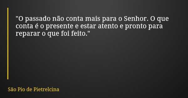 "O passado não conta mais para o Senhor. O que conta é o presente e estar atento e pronto para reparar o que foi feito."... Frase de São Pio de Pietrelcina.