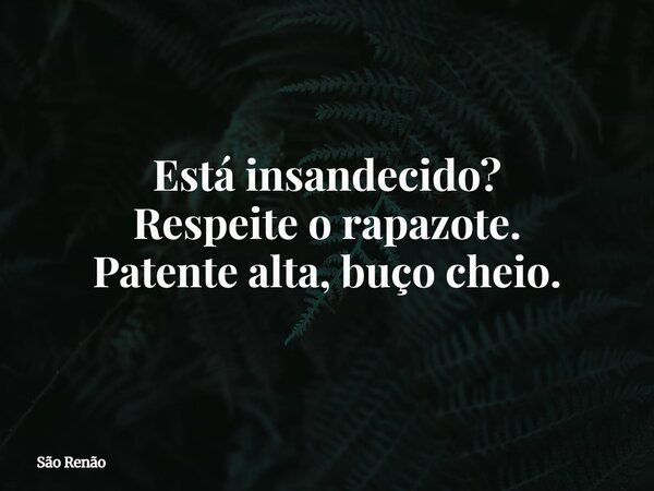 Está insandecido? Respeiteo rapazote. Patente alta, buço cheio.... Frase de São Renão.