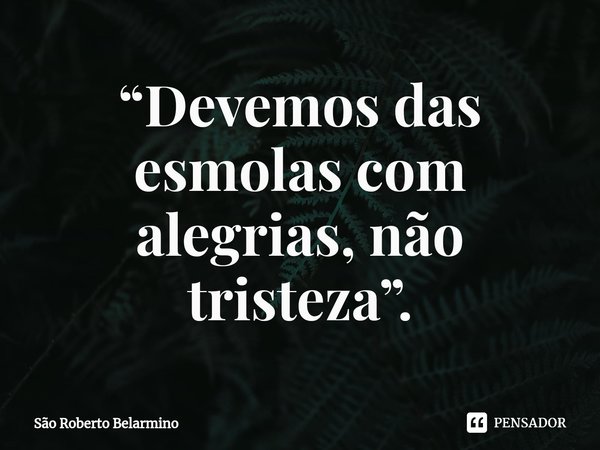 ⁠ “Devemos das esmolas com alegrias, não tristeza”.... Frase de São Roberto Belarmino.