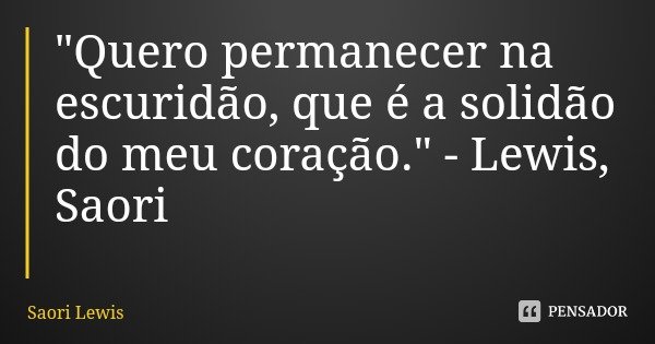 "Quero permanecer na escuridão, que é a solidão do meu coração." - Lewis, Saori... Frase de Saori Lewis.