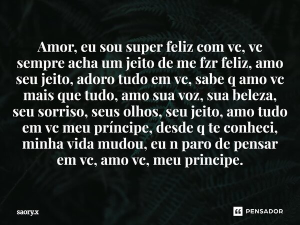 Amor, eu sou superfeliz com vc, vc sempre acha um jeito de me fzr feliz, amo seu jeito, adoro tudo em vc, sabe q amo vc mais que tudo, amo sua voz, sua beleza, ... Frase de saory.x.