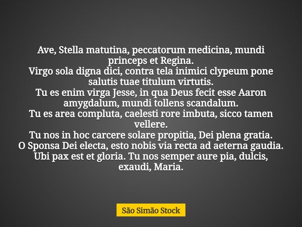 Ave, Stella matutina, peccatorum medicina, mundi princeps et Regina. Virgo sola digna dici, contra tela inimici clypeum pone salutis tuae titulum virtutis. Tu e... Frase de São Simão Stock.