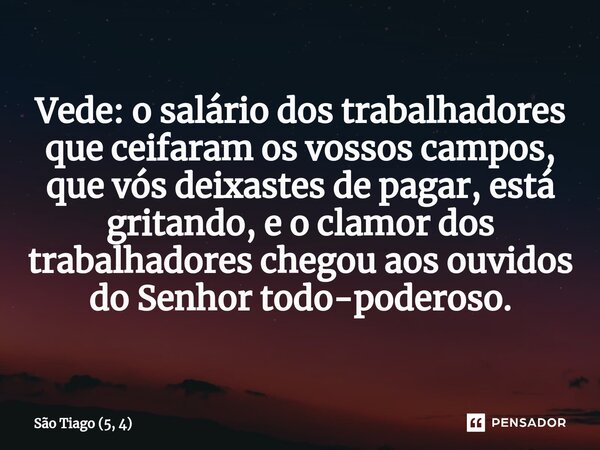 ⁠Vede: o salário dos trabalhadores que ceifaram os vossos campos, que vós deixastes de pagar, está gritando, e o clamor dos trabalhadores chegou aos ouvidos do ... Frase de São Tiago (5, 4).