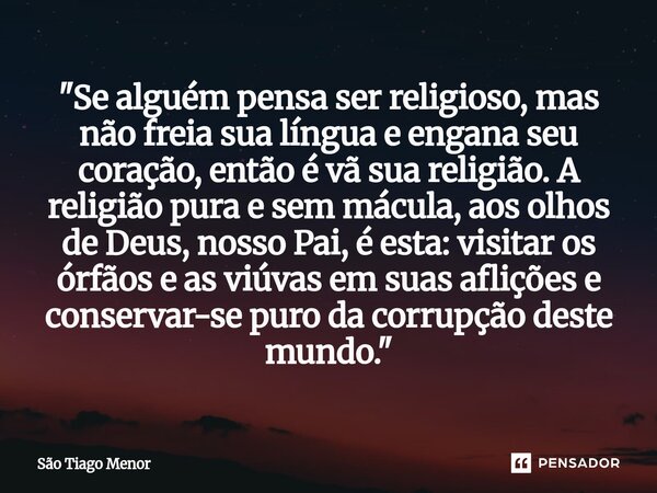"Se alguém pensa ser religioso, mas não freia sua língua e engana seu coração, então é vã sua religião. A religião pura e sem mácula, aos olhos de Deus, n... Frase de São Tiago Menor.