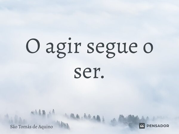 O agir segue o ser.... Frase de São Tomás de Aquino.