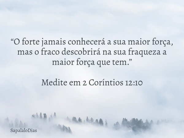 “O forte jamais conhecerá a sua maior força, mas o fraco descobrirá na sua fraqueza a maior força que tem.” Medite em 2 Coríntios 12:10... Frase de SapalaloDias.
