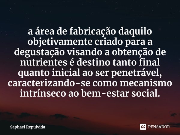 a área de fabricação daquilo objetivamente criado para a degustação visando a obtenção de nutrientesé destino tanto final quanto inicial ao ser penetrável, cara... Frase de Saphael Repulvida.