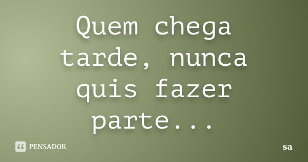 Quem chega tarde, nunca quis fazer parte...... Frase de Sá.