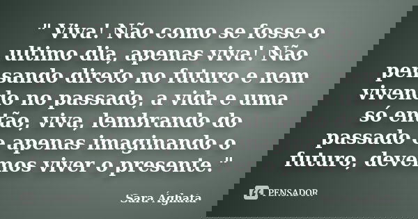 " Viva! Não como se fosse o ultimo dia, apenas viva! Não pensando direto no futuro e nem vivendo no passado, a vida e uma só então, viva, lembrando do pass... Frase de Sara Ághata.