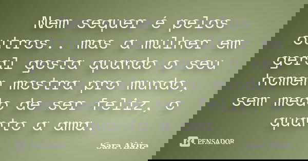 Nem sequer é pelos outros.. mas a mulher em geral gosta quando o seu homem mostra pro mundo, sem medo de ser feliz, o quanto a ama.... Frase de Sara Akira.