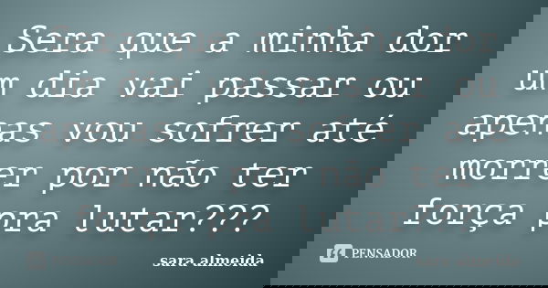 Sera que a minha dor um dia vai passar ou apenas vou sofrer até morrer por não ter força pra lutar???... Frase de sara almeida.