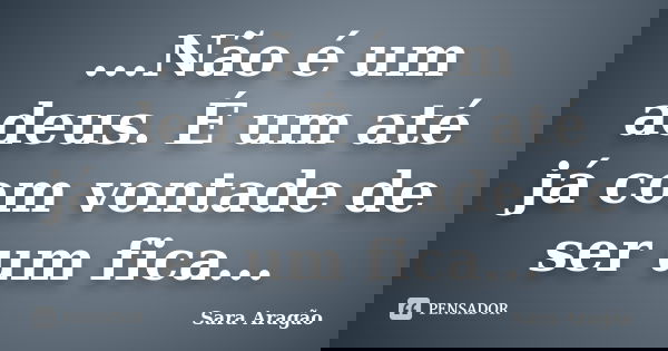 ...Não é um adeus. É um até já com vontade de ser um fica...... Frase de Sara Aragão.