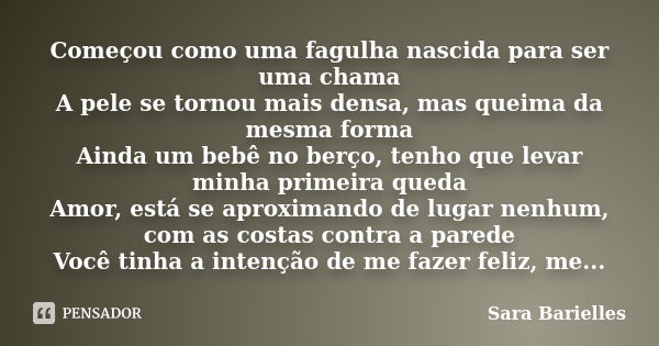 Começou como uma fagulha nascida para ser uma chama A pele se tornou mais densa, mas queima da mesma forma Ainda um bebê no berço, tenho que levar minha primeir... Frase de Sara Barielles.