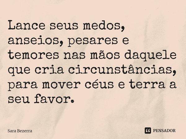 ⁠Lance seus medos, anseios, pesares e temores nas mãos daquele que cria circunstâncias, para mover céus e terra a seu favor.... Frase de Sara Bezerra.
