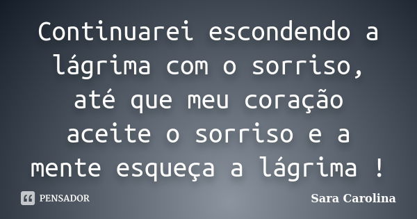 Continuarei escondendo a lágrima com o sorriso, até que meu coração aceite o sorriso e a mente esqueça a lágrima !... Frase de Sara Carolina.