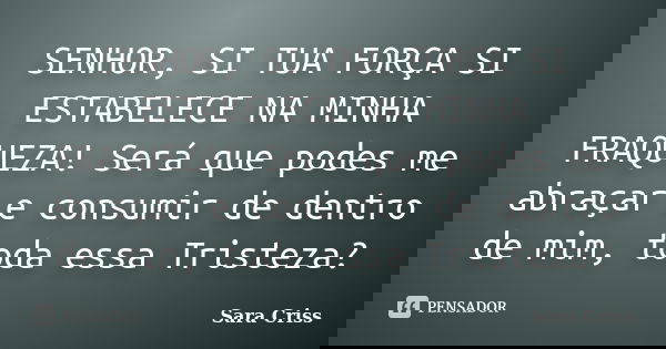 SENHOR, SI TUA FORÇA SI ESTABELECE NA MINHA FRAQUEZA! Será que podes me abraçar e consumir de dentro de mim, toda essa Tristeza?... Frase de Sara Criss.