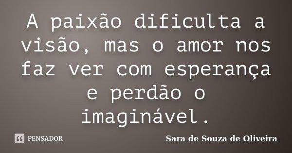 A paixão dificulta a visão, mas o amor nos faz ver com esperança e perdão o imaginável.... Frase de Sara de Souza de Oliveira.