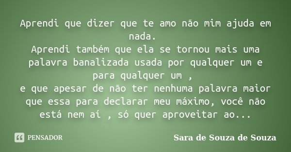Aprendi que dizer que te amo não mim ajuda em nada. Aprendi também que ela se tornou mais uma palavra banalizada usada por qualquer um e para qualquer um , e qu... Frase de Sara de Souza de Souza.