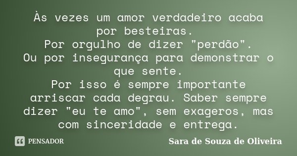 Às vezes um amor verdadeiro acaba por besteiras. Por orgulho de dizer "perdão". Ou por insegurança para demonstrar o que sente. Por isso é sempre impo... Frase de Sara de Souza de Oliveira.