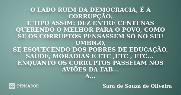 O LADO RUIM DA DEMOCRACIA, É A CORRUPÇÃO. É TIPO ASSIM: DEZ ENTRE CENTENAS QUERENDO O MELHOR PARA O POVO, COMO SE OS CORRUPTOS PENSASSEM SÓ NO SEU UMBIGO, SE ES... Frase de Sara de Souza de Oliveira.