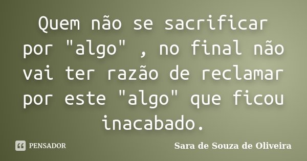 Quem não se sacrificar por "algo" , no final não vai ter razão de reclamar por este "algo" que ficou inacabado.... Frase de Sara de Souza de Oliveira.