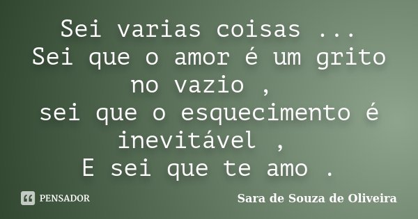 Sei varias coisas ... Sei que o amor é um grito no vazio , sei que o esquecimento é inevitável , E sei que te amo .... Frase de Sara de Souza De Oliveira.