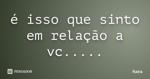 é isso que sinto em relação a vc........ Frase de sara.