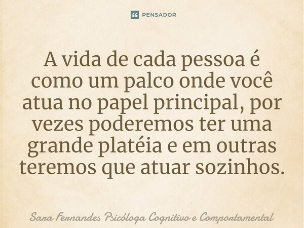 A vida de cada pessoa é como um palco onde você atua no papel principal, por vezes poderemos ter uma grande platéia e em outras teremos que atuar sozinhos.... Frase de Sara Fernandes Psicóloga Cognitivo e Comportamental.