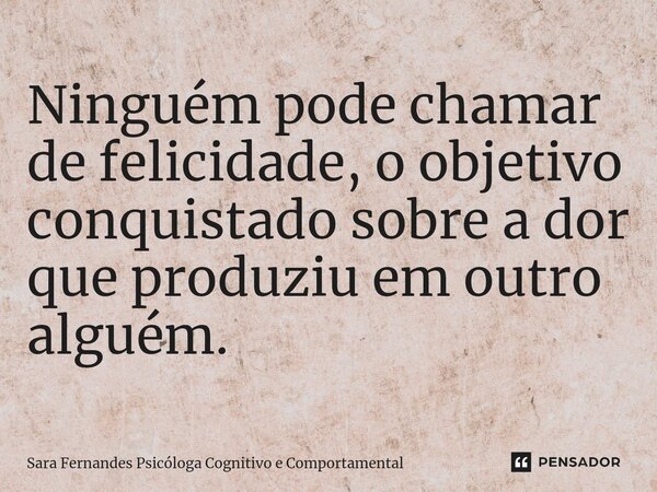 ⁠Ninguém pode chamar de felicidade, o objetivo conquistado sobre a dor que produziu em outro alguém.... Frase de Sara Fernandes Psicóloga Cognitivo e Comportamental.